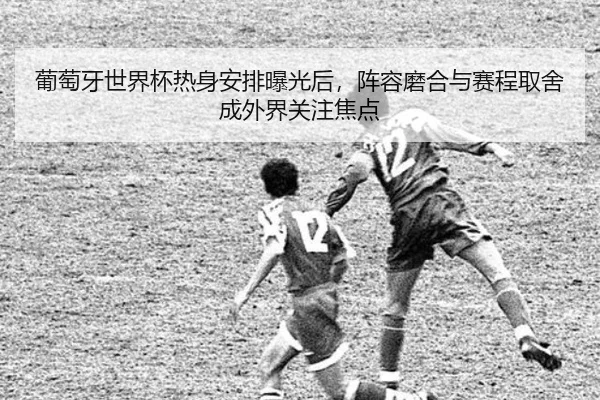 葡萄牙世界杯热身安排曝光后，阵容磨合与赛程取舍成外界关注焦点